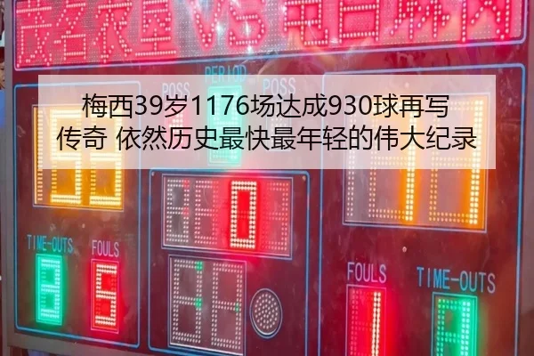梅西39岁1176场达成930球再写传奇 依然历史最快最年轻的伟大纪录